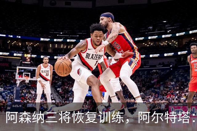 阿森纳三将恢复训练，阿尔特塔：若一切正常即可出战利物浦